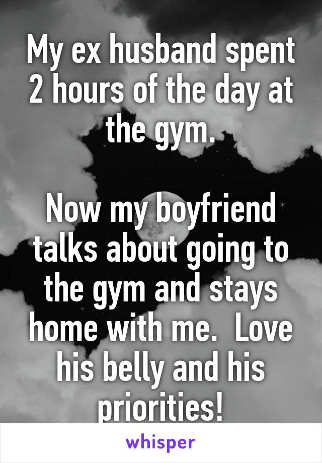 My ex husband spent 2 hours of the day at the gym.

Now my boyfriend talks about going to the gym and stays home with me.  Love his belly and his priorities!