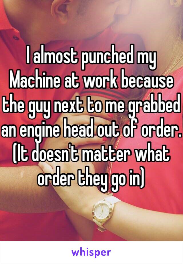 I almost punched my Machine at work because the guy next to me grabbed an engine head out of order. (It doesn't matter what order they go in)