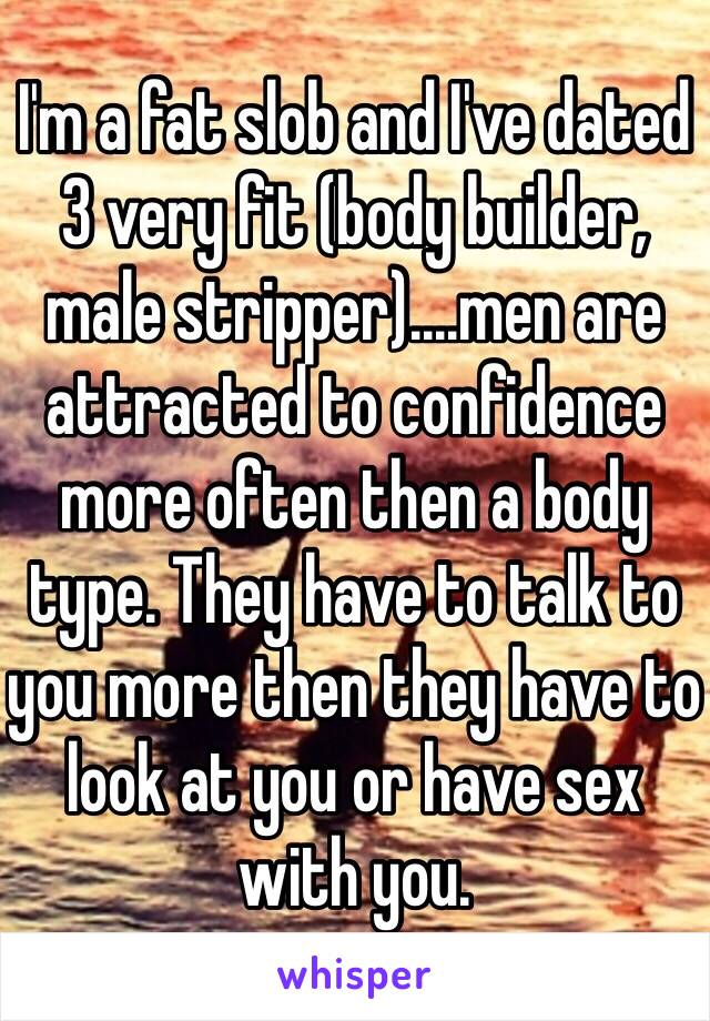 I'm a fat slob and I've dated 3 very fit (body builder, male stripper)....men are attracted to confidence more often then a body type. They have to talk to you more then they have to look at you or have sex with you. 