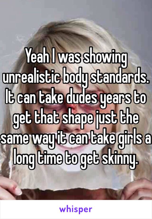 Yeah I was showing unrealistic body standards. It can take dudes years to get that shape just the same way it can take girls a long time to get skinny. 