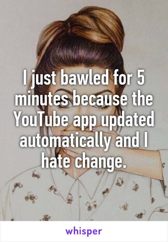 I just bawled for 5 minutes because the YouTube app updated automatically and I hate change.