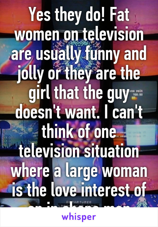 Yes they do! Fat women on television are usually funny and jolly or they are the girl that the guy doesn't want. I can't think of one television situation where a large woman is the love interest of an in shape man