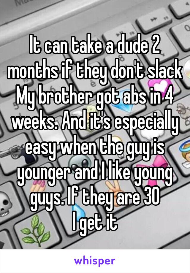 It can take a dude 2 months if they don't slack
My brother got abs in 4 weeks. And it's especially easy when the guy is younger and I like young guys. If they are 30
I get it 