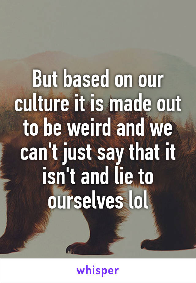 But based on our culture it is made out to be weird and we can't just say that it isn't and lie to ourselves lol