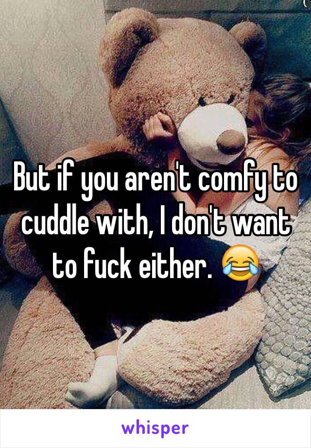 But if you aren't comfy to cuddle with, I don't want to fuck either. 😂