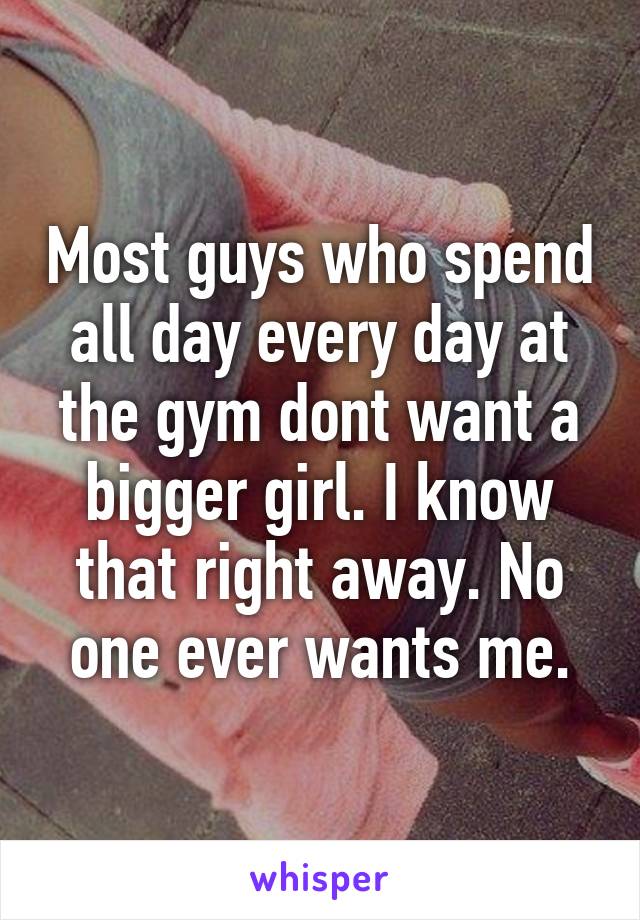 Most guys who spend all day every day at the gym dont want a bigger girl. I know that right away. No one ever wants me.