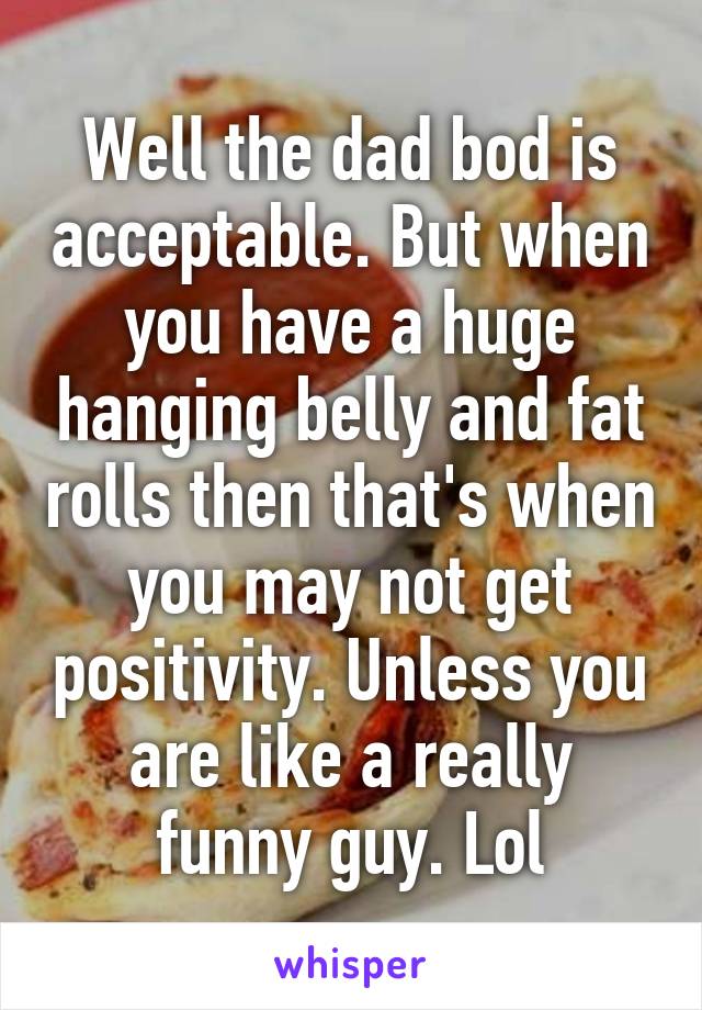 Well the dad bod is acceptable. But when you have a huge hanging belly and fat rolls then that's when you may not get positivity. Unless you are like a really funny guy. Lol