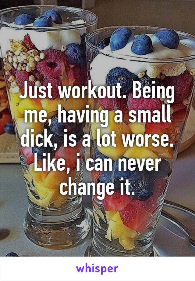 Just workout. Being me, having a small dick, is a lot worse. Like, i can never change it.