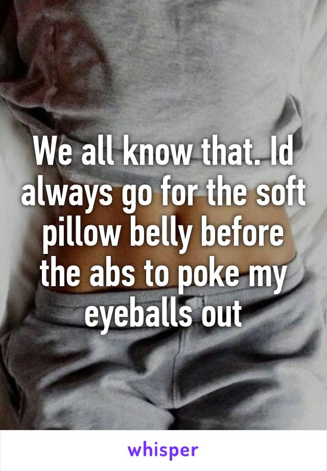 We all know that. Id always go for the soft pillow belly before the abs to poke my eyeballs out