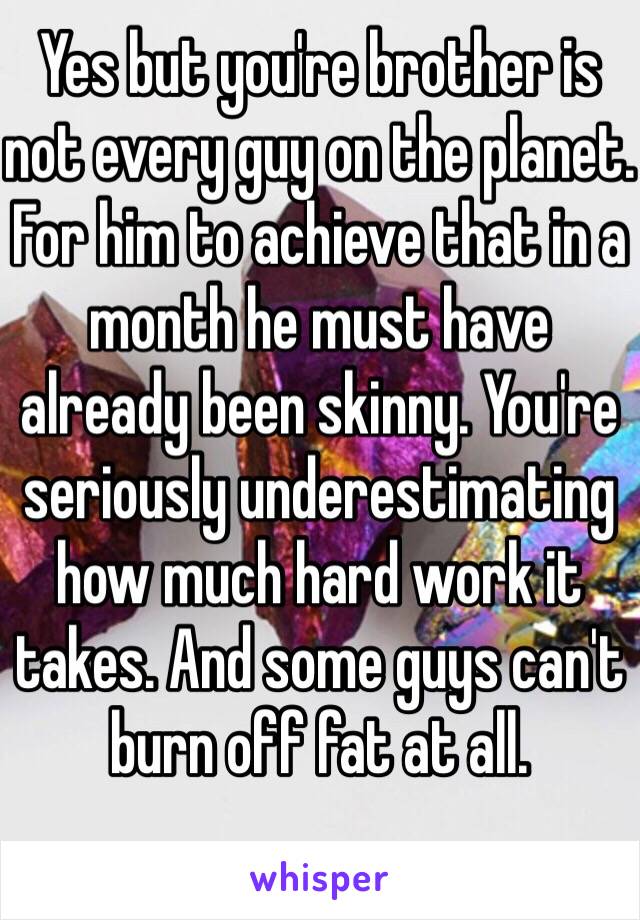 Yes but you're brother is not every guy on the planet. For him to achieve that in a month he must have already been skinny. You're seriously underestimating how much hard work it takes. And some guys can't burn off fat at all. 