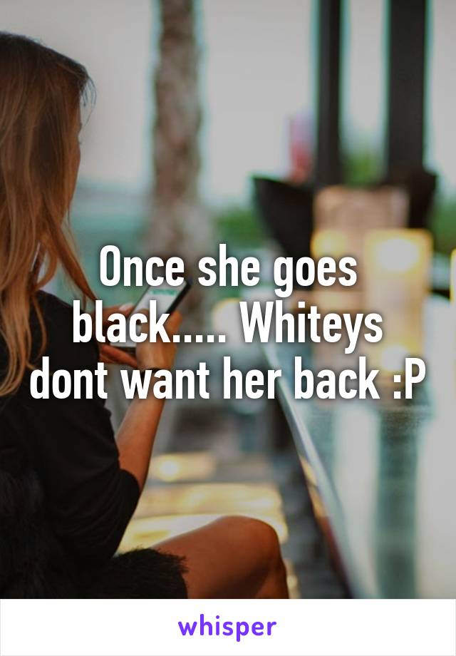 Once she goes black..... Whiteys dont want her back :P