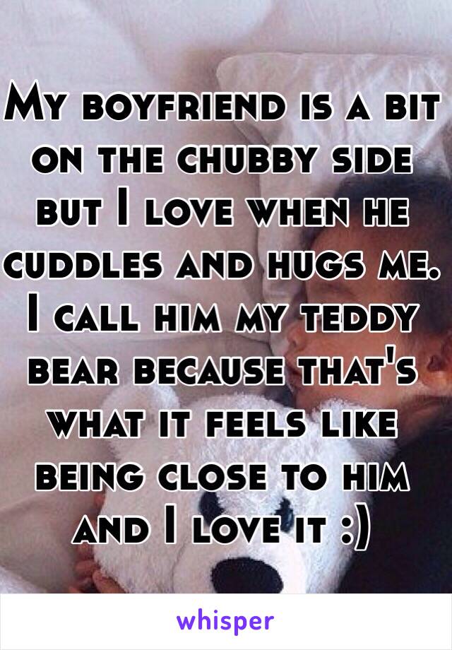 My boyfriend is a bit on the chubby side but I love when he cuddles and hugs me. I call him my teddy bear because that's what it feels like being close to him and I love it :)