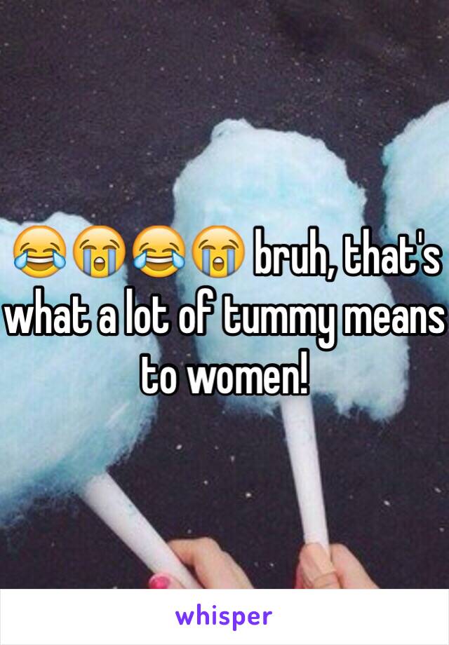 😂😭😂😭 bruh, that's what a lot of tummy means to women! 