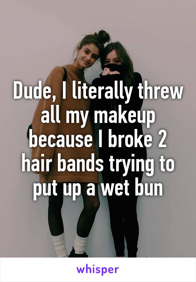 Dude, I literally threw all my makeup because I broke 2 hair bands trying to put up a wet bun