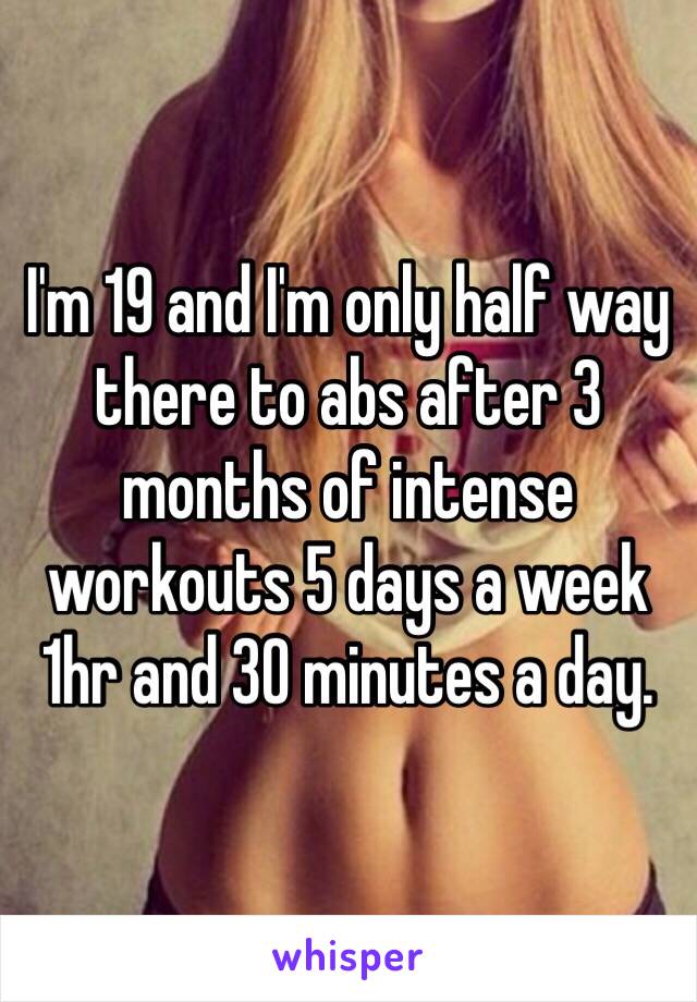 I'm 19 and I'm only half way there to abs after 3 months of intense workouts 5 days a week 1hr and 30 minutes a day. 