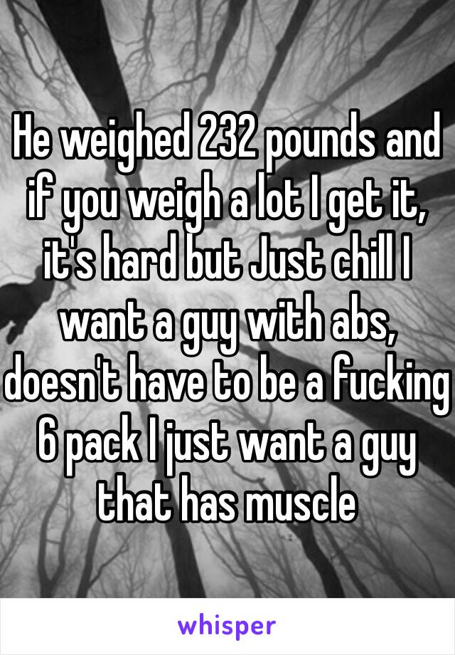 He weighed 232 pounds and if you weigh a lot I get it, it's hard but Just chill I want a guy with abs, doesn't have to be a fucking 6 pack I just want a guy that has muscle 