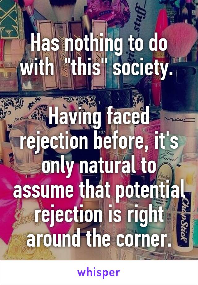 Has nothing to do with  "this" society. 

Having faced rejection before, it's only natural to assume that potential rejection is right around the corner.