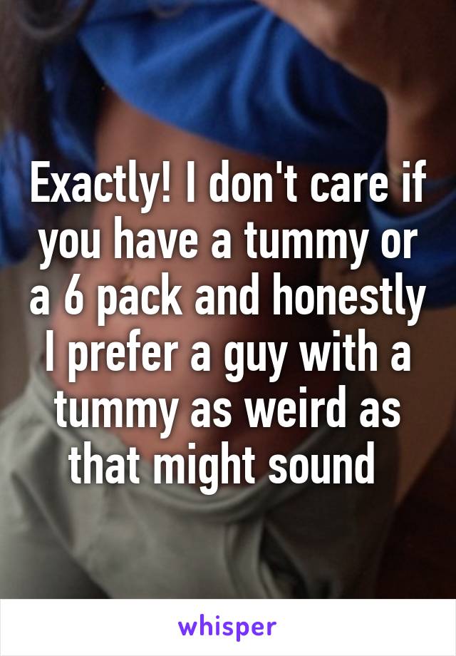 Exactly! I don't care if you have a tummy or a 6 pack and honestly I prefer a guy with a tummy as weird as that might sound 