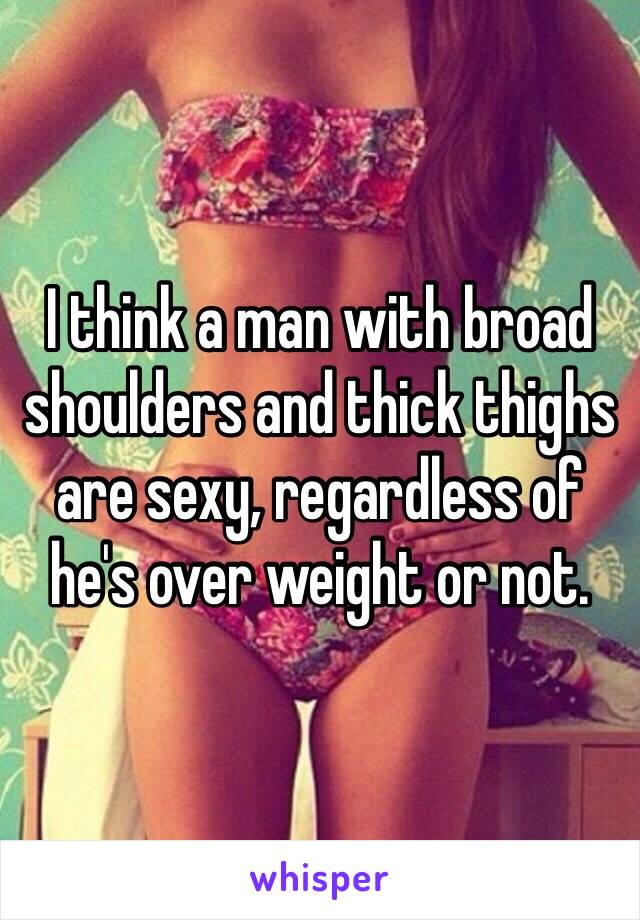 I think a man with broad shoulders and thick thighs are sexy, regardless of he's over weight or not. 