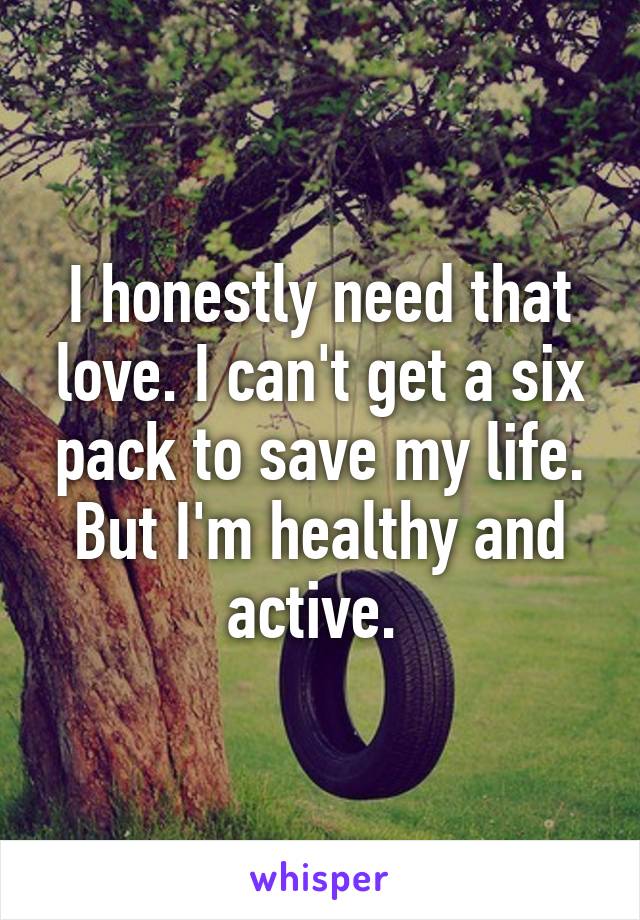 I honestly need that love. I can't get a six pack to save my life. But I'm healthy and active. 