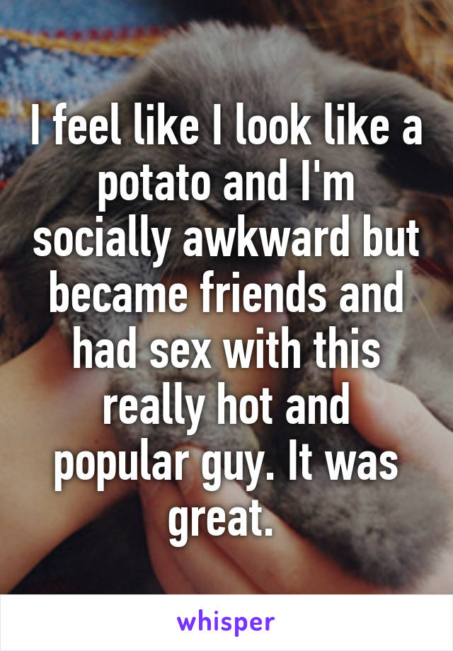 I feel like I look like a potato and I'm socially awkward but became friends and had sex with this really hot and popular guy. It was great. 