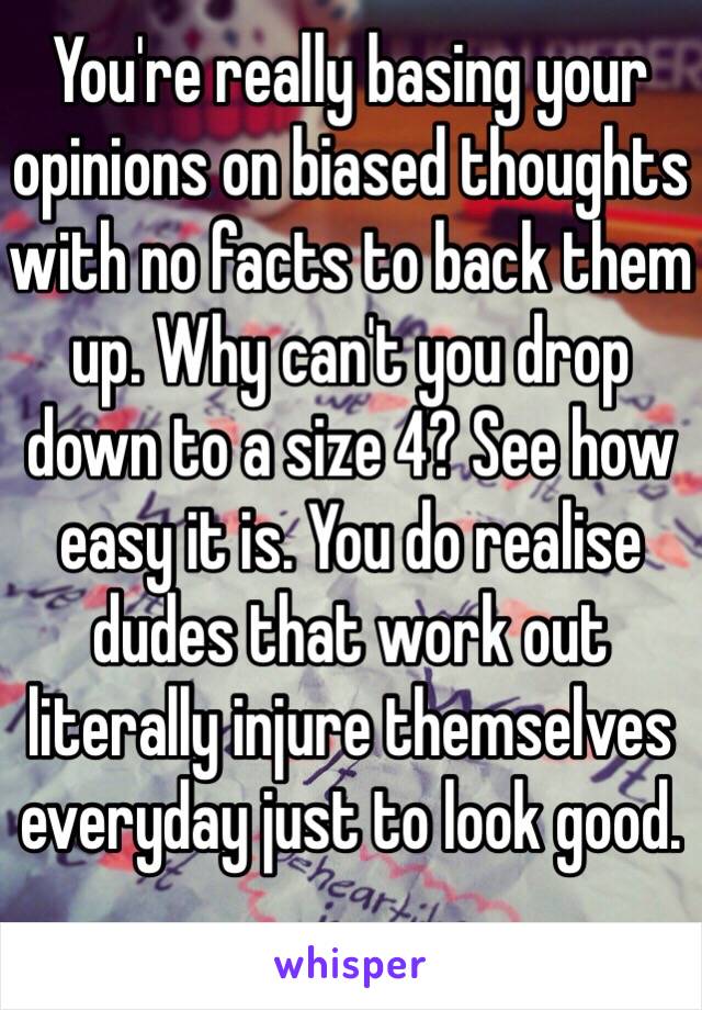 You're really basing your opinions on biased thoughts with no facts to back them up. Why can't you drop down to a size 4? See how easy it is. You do realise dudes that work out literally injure themselves everyday just to look good. 