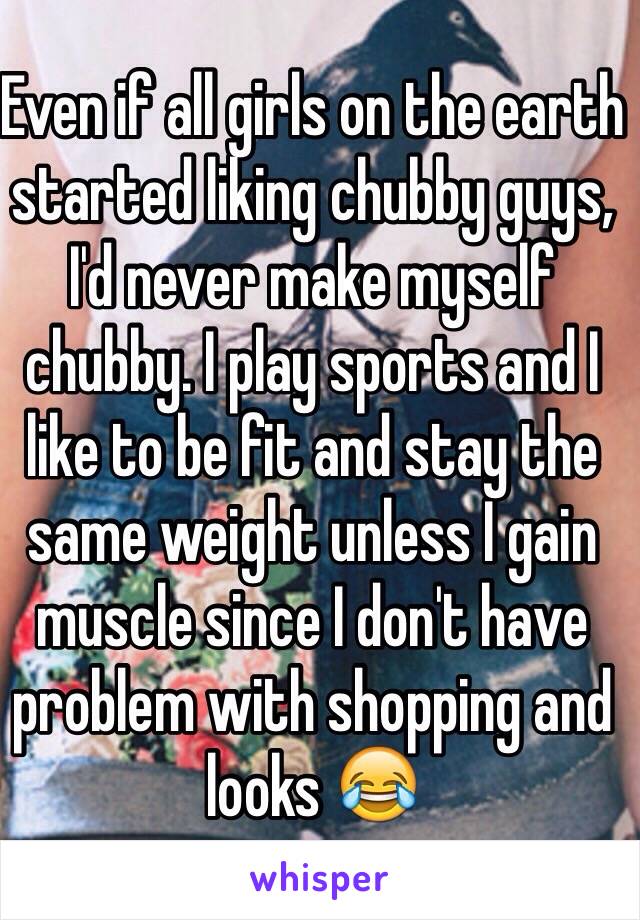 Even if all girls on the earth started liking chubby guys, I'd never make myself chubby. I play sports and I like to be fit and stay the same weight unless I gain muscle since I don't have problem with shopping and looks 😂 