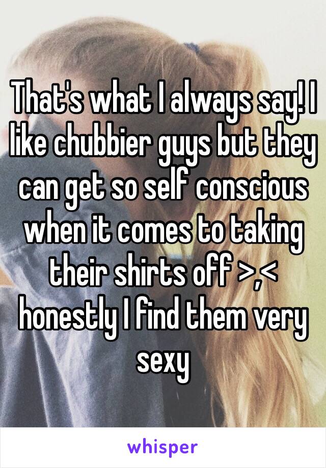 That's what I always say! I like chubbier guys but they can get so self conscious when it comes to taking their shirts off >,< honestly I find them very sexy