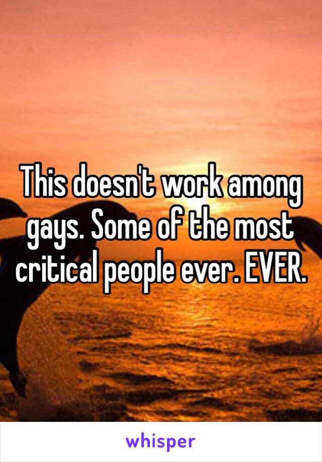 This doesn't work among gays. Some of the most critical people ever. EVER. 