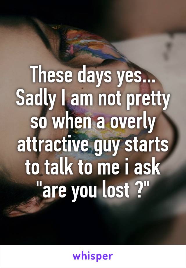 These days yes... Sadly I am not pretty so when a overly attractive guy starts to talk to me i ask "are you lost ?"