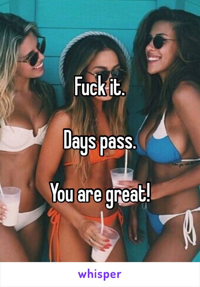 Fuck it.

Days pass.

You are great!