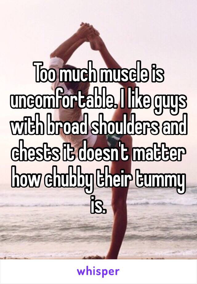 Too much muscle is uncomfortable. I like guys with broad shoulders and chests it doesn't matter how chubby their tummy is.