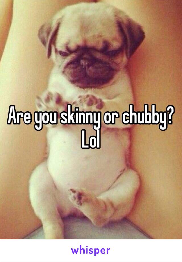 Are you skinny or chubby? Lol