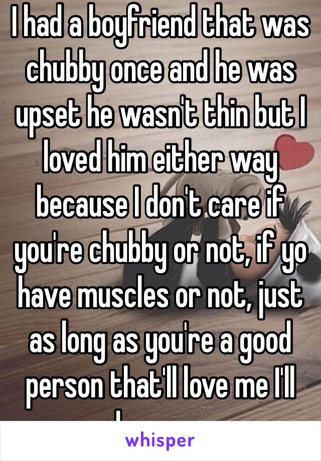 I had a boyfriend that was chubby once and he was upset he wasn't thin but I loved him either way because I don't care if you're chubby or not, if yo have muscles or not, just as long as you're a good person that'll love me I'll love you