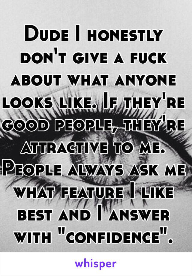 Dude I honestly don't give a fuck about what anyone looks like. If they're good people, they're attractive to me. People always ask me what feature I like best and I answer with "confidence". 