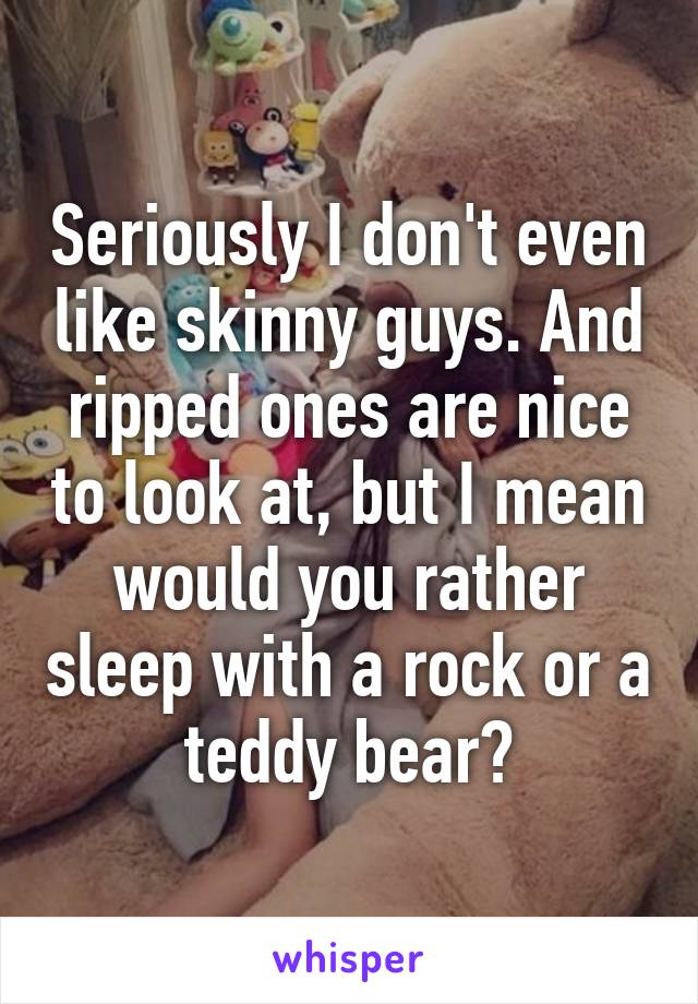 Seriously I don't even like skinny guys. And ripped ones are nice to look at, but I mean would you rather sleep with a rock or a teddy bear?