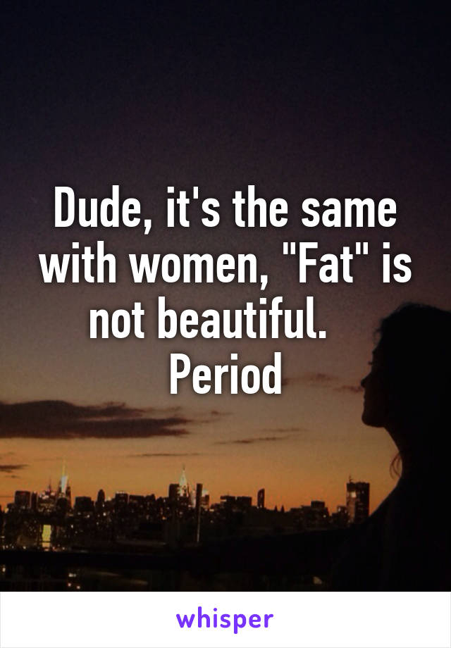 Dude, it's the same with women, "Fat" is not beautiful.    Period
