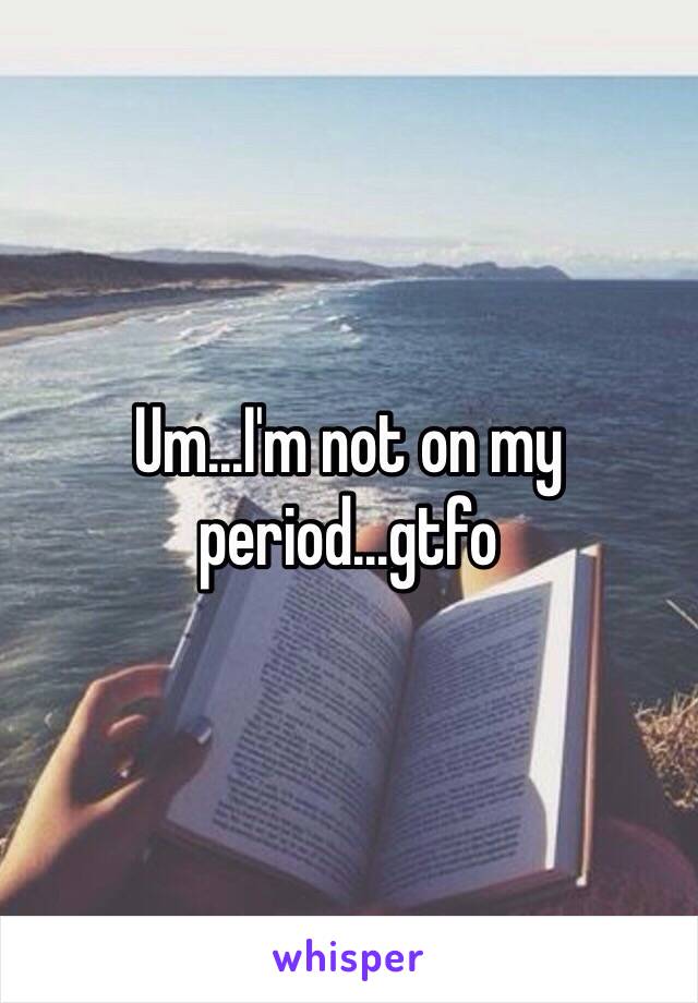 Um...I'm not on my period...gtfo