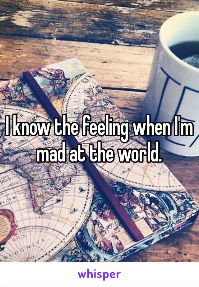 I know the feeling when I'm mad at the world. 