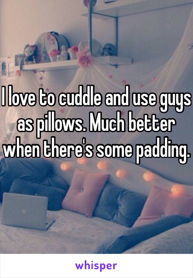 I love to cuddle and use guys as pillows. Much better when there's some padding. 