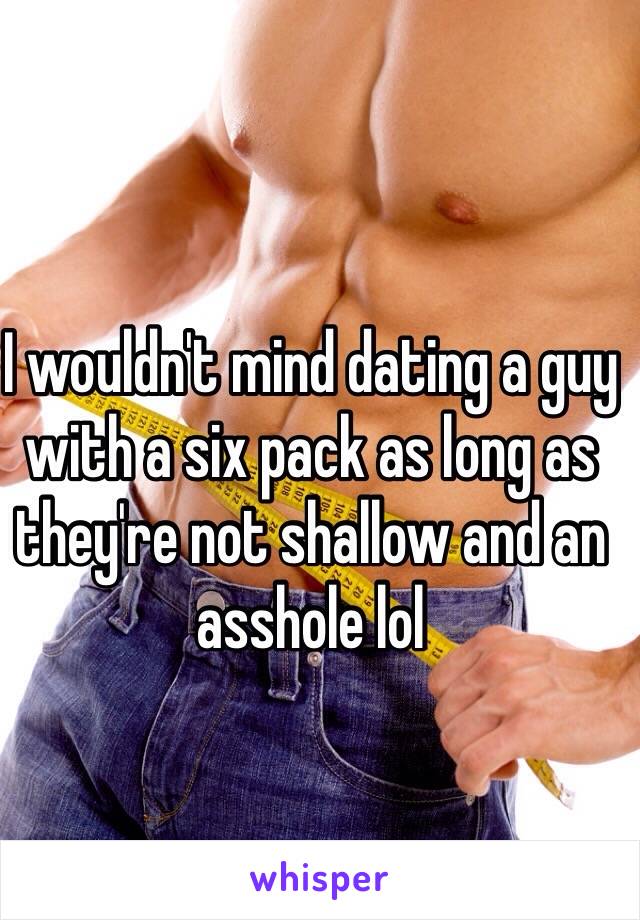 I wouldn't mind dating a guy with a six pack as long as they're not shallow and an asshole lol