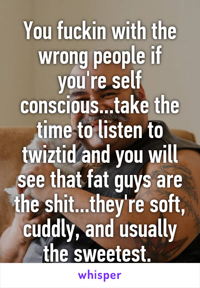 You fuckin with the wrong people if you're self conscious...take the time to listen to twiztid and you will see that fat guys are the shit...they're soft, cuddly, and usually the sweetest. 