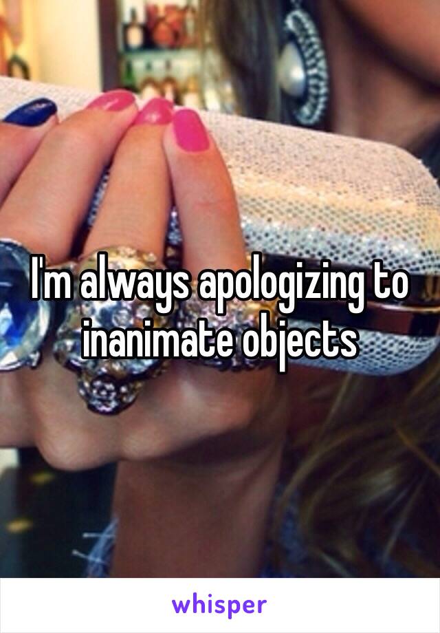 I'm always apologizing to inanimate objects 