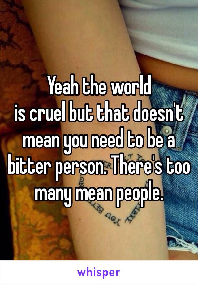 Yeah the world
is cruel but that doesn't mean you need to be a bitter person. There's too many mean people. 