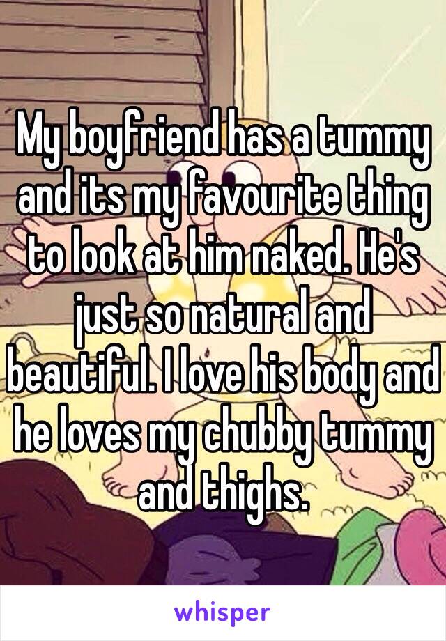 My boyfriend has a tummy and its my favourite thing to look at him naked. He's just so natural and beautiful. I love his body and he loves my chubby tummy and thighs. 