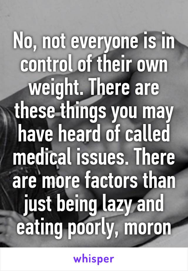 No, not everyone is in control of their own weight. There are these things you may have heard of called medical issues. There are more factors than just being lazy and eating poorly, moron