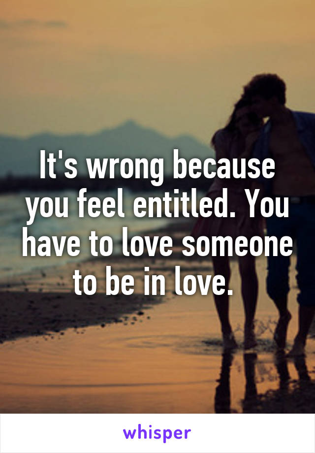 It's wrong because you feel entitled. You have to love someone to be in love. 