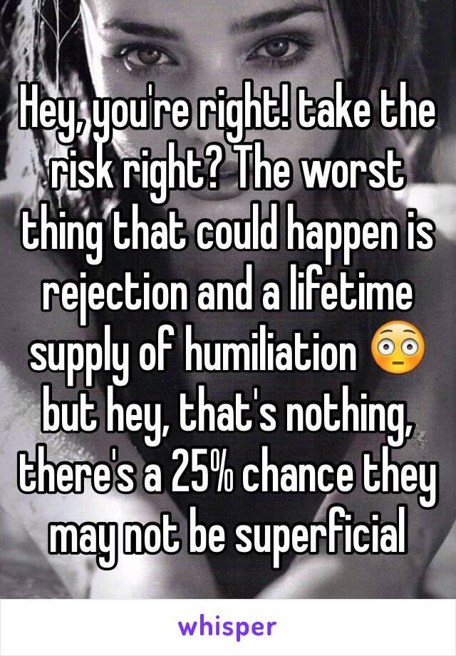 Hey, you're right! take the risk right? The worst thing that could happen is rejection and a lifetime supply of humiliation 😳 but hey, that's nothing, there's a 25% chance they may not be superficial