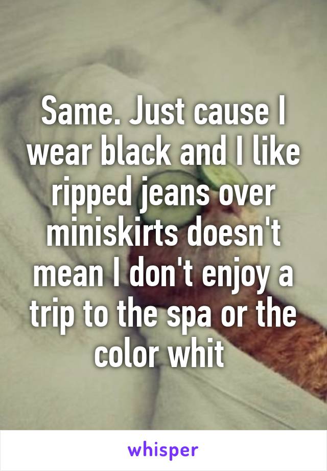 Same. Just cause I wear black and I like ripped jeans over miniskirts doesn't mean I don't enjoy a trip to the spa or the color whit 