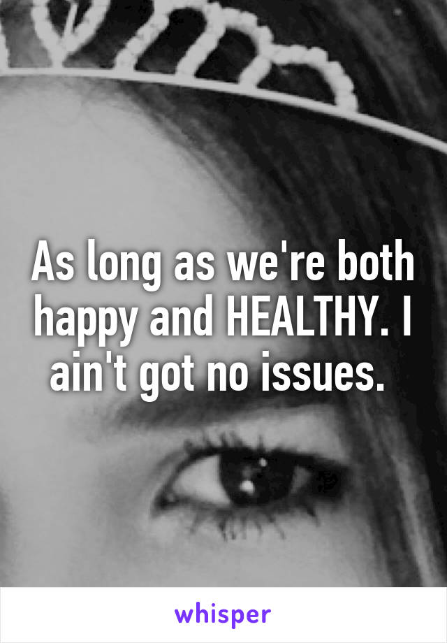 As long as we're both happy and HEALTHY. I ain't got no issues. 